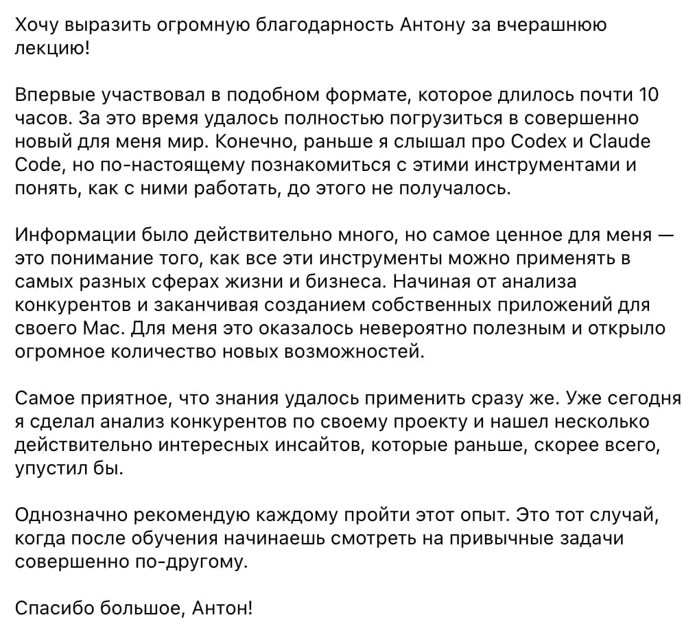 Участник воркшопа: Хочу выразить огромную благодарность Антону за вчерашнюю лекцию! Впервые участвовал в подобном формате, которое длилось почти 10 часов. За это время удалось полностью погрузиться в совершенно новый для меня мир. Самое ценное для меня — понимание того, как все эти инструменты можно применять в самых разных сферах жизни и бизнеса: от анализа конкурентов до собственных приложений для своего Mac. Уже сегодня я сделал анализ конкурентов по своему проекту и нашёл несколько действительно интересных инсайтов.