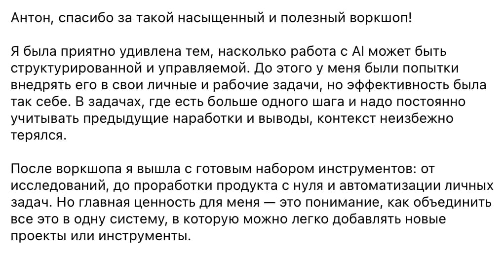 Участница воркшопа: Я была приятно удивлена тем, насколько работа с AI может быть структурированной и управляемой. После воркшопа я вышла с готовым набором инструментов: от исследований до проработки продукта с нуля и автоматизации личных задач. Но главная ценность для меня — понимание, как объединить всё это в одну систему, в которую можно легко добавлять новые проекты или инструменты.