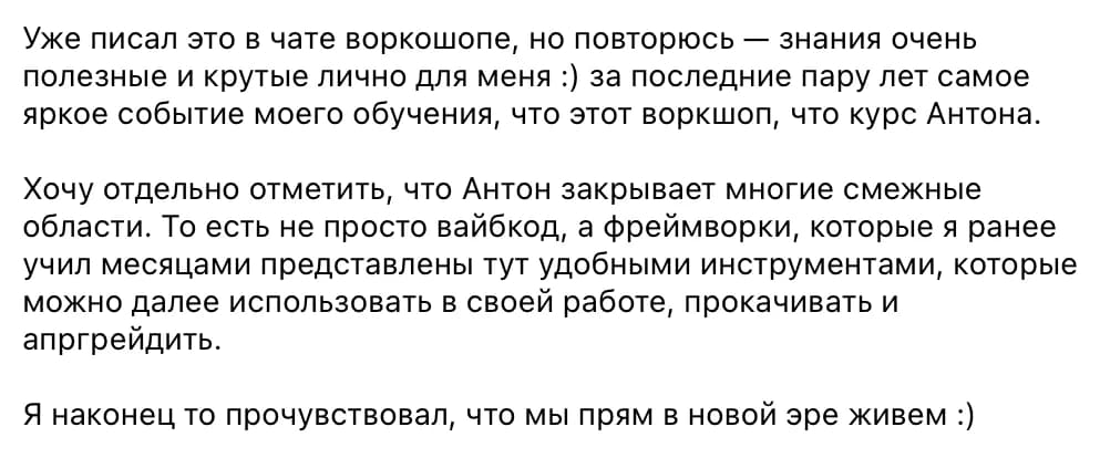 Участник воркшопа: Знания очень полезные и крутые лично для меня: за последние пару лет самое яркое событие моего обучения. Антон закрывает многие смежные области: фреймворки, которые я ранее учил месяцами, представлены тут удобными инструментами, которые можно дальше использовать в своей работе. Я наконец-то прочувствовал, что мы прям в новой эре живём.