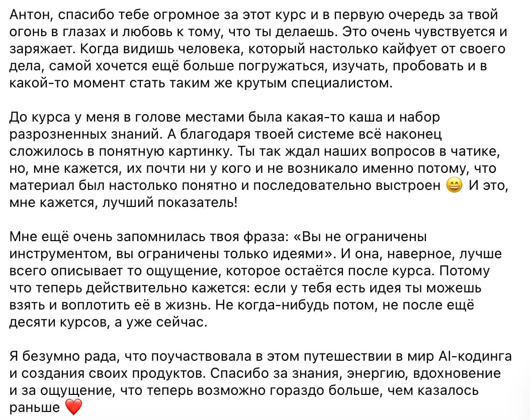 Ученица курса: Антон, спасибо тебе огромное за этот курс и в первую очередь за твой огонь в глазах и любовь к тому, что ты делаешь. Это очень чувствуется и заряжает. Когда видишь человека, который настолько кайфует от своего дела, самой хочется ещё больше погружаться, изучать, пробовать и в какой-то момент стать таким же крутым специалистом.

До курса у меня в голове местами была какая-то каша и набор разрозненных знаний. А благодаря твоей системе всё наконец сложилось в понятную картинку. Ты так ждал наших вопросов в чатике, но, мне кажется, их почти ни у кого и не возникало именно потому, что материал был настолько понятно и последовательно выстроен 😄 И это, мне кажется, лучший показатель!

Мне ещё очень запомнилась твоя фраза: «Вы не ограничены инструментом, вы ограничены только идеями». И она, наверное, лучше всего описывает то ощущение, которое остаётся после курса. Потому что теперь действительно кажется: если у тебя есть идея ты можешь взять и воплотить её в жизнь. Не когда-нибудь потом, не после ещё десяти курсов, а уже сейчас.

Я безумно рада, что поучаствовала в этом путешествии в мир AI-кодинга и создания своих продуктов. Спасибо за знания, энергию, вдохновение и за ощущение, что теперь возможно гораздо больше, чем казалось раньше ❤️