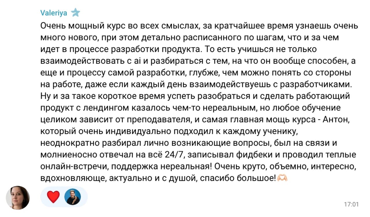Valeriya: Очень мощный курс во всех смыслах, за кратчайшее время узнаешь очень много нового, при этом детально расписанного по шагам, что и за чем идет в процессе разработки продукта. То есть учишься не только взаимодействовать с ai и разбираться с тем, на что он вообще способен, а еще и процессу самой разработки, глубже, чем можно понять со стороны на работе, даже если каждый день взаимодействуешь с разработчиками.

Ну и за такое короткое время успеть разобраться и сделать работающий продукт с лендингом казалось чем-то нереальным, но любое обучение целиком зависит от преподавателя, и самая главная мощь курса - Антон, который очень индивидуально подходил к каждому ученику, неоднократно разбирал лично возникающие вопросы, был на связи и молниеносно отвечал на всё 24/7, записывал фидбеки и проводил теплые онлайн-встречи, поддержка нереальная! Очень круто, объемно, интересно, вдохновляюще, актуально и с душой, спасибо большое! 🙏