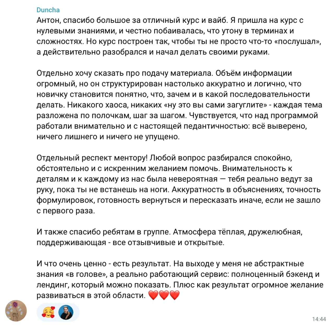 Duncha: Антон, спасибо большое за отличный курс и вайб. Я пришла на курс с нулевыми знаниями, и честно побаивалась, что утону в терминах и сложностях. Но курс построен так, чтобы ты не просто что-то «послушал», а действительно разобрался и начал делать своими руками.

Отдельно хочу сказать про подачу материала. Объём информации огромный, но он структурирован настолько аккуратно и логично, что новичку становится понятно, что, зачем и в какой последовательности делать. Никакого хаоса, никаких «ну это вы сами загуглите» - каждая тема разложена по полочкам, шаг за шагом. Чувствуется, что над программой работали внимательно и с настоящей педантичностью: всё выверено, ничего лишнего и ничего не упущено.

Отдельный респект ментору! Любой вопрос разбирался спокойно, обстоятельно и с искренним желанием помочь. Внимательность к деталям и к каждому из нас была невероятная — тебя реально ведут за руку, пока ты не встанешь на ноги. Аккуратность в объяснениях, точность формулировок, готовность вернуться и пересказать иначе, если не зашло с первого раза.

И также спасибо ребятам в группе. Атмосфера тёплая, дружелюбная, поддерживающая - все отзывчивые и открытые.

И что очень ценно - есть результат. На выходе у меня не абстрактные знания «в голове», а реально работающий сервис: полноценный бэкенд и лендинг, который можно показать. Плюс как результат огромное желание развиваться в этой области ❤️❤️❤️
