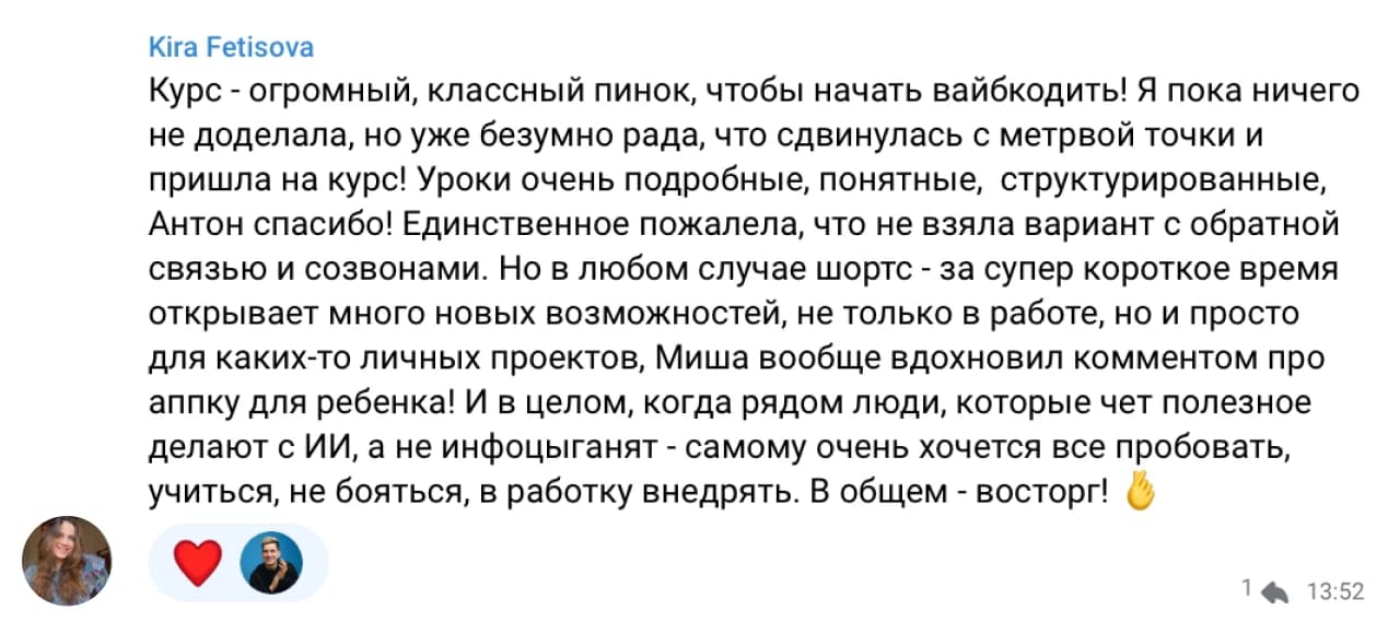 Kira Fetisova: Курс - огромный, классный пинок, чтобы начать вайбкодить! Я пока ничего не доделала, но уже безумно рада, что сдвинулась с мёртвой точки и пришла на курс! Уроки очень подробные, понятные, структурированные, Антон спасибо! Единственное пожалела, что не взяла вариант с обратной связью и созвонами. Но в любом случае курс за супер короткое время открывает много новых возможностей, не только в работе, но и просто для каких-то личных проектов. И в целом, когда рядом люди, которые чет полезное делают с ИИ, а не инфоцыганят - самому очень хочется все пробовать, учиться, не бояться, в работку внедрять. В общем - восторг! 🙌