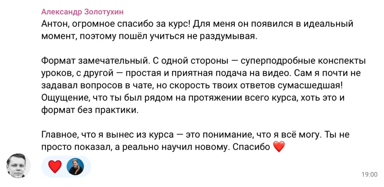 Александр Золотухин: Антон, огромное спасибо за курс! Для меня он появился в идеальный момент, поэтому пошёл учиться не раздумывая.

Формат замечательный. С одной стороны — суперподробные конспекты уроков, с другой — простая и приятная подача на видео. Сам я почти не задавал вопросов в чате, но скорость твоих ответов сумасшедшая! Ощущение, что ты был рядом на протяжении всего курса, хоть это и формат без практики.

Главное, что я вынес из курса — это понимание, что я всё могу. Ты не просто показал, а реально научил новому. Спасибо ❤️