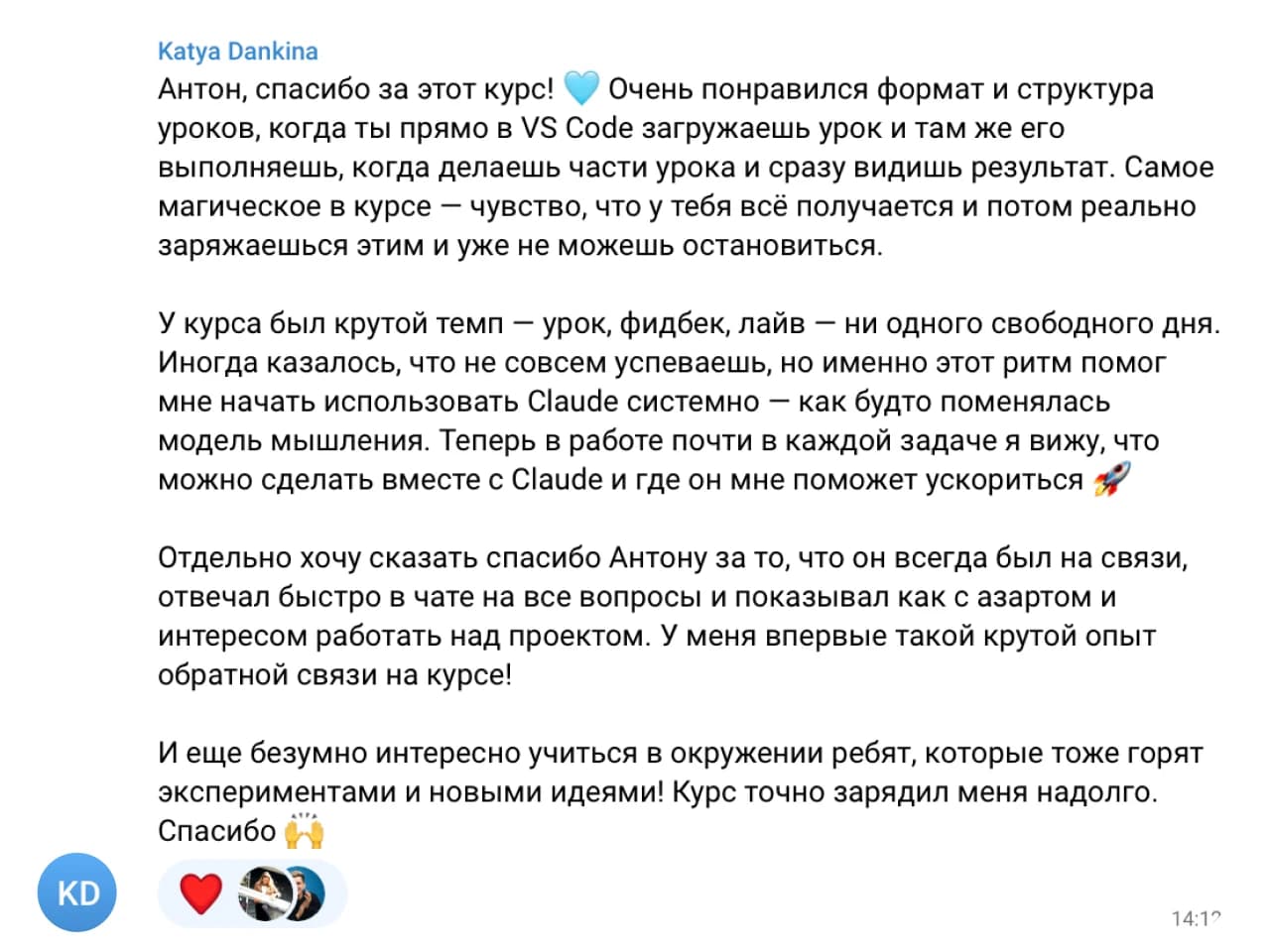 Katya Dankina: Антон, спасибо за этот курс! 💙 Очень понравился формат и структура уроков, когда ты прямо в VS Code загружаешь урок и там же его выполняешь, когда части урока и сразу видишь результат. Самое магическое в курсе — чувство, что у тебя всё получается и потом реально заряжаешься этим и уже не можешь остановиться.

У курса был крутой темп — урок, фидбек, лайв — ни одного свободного дня. Иногда казалось, что не совсем успеваешь, но именно этот ритм помог мне начать использовать Claude системно — как будто поменялась модель мышления. Теперь в работе почти в каждой задаче я вижу, что можно сделать вместе с Claude и где он мне поможет ускориться 🚀

Отдельно хочу сказать спасибо Антону за то, что он всегда был на связи и отвечал быстро в чате на все вопросы и показывал как с азартом и интересом работать над проектом. У меня впервые такой крутой опыт обратной связи на курсе!

И еще безумно интересно учиться в окружении ребят, которые тоже горят экспериментами и новыми идеями! Курс точно зарядил меня надолго. Спасибо 🙌