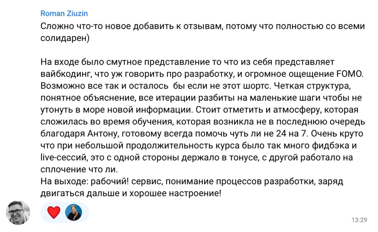 Roman Ziuzin: Сложно что-то новое добавить к отзывам, потому что полностью со всеми солидарен)

На входе было смутное представление то что из себя представляет вайбкодинг, что уж говорить про разработку, и огромное ощущение FOMO. Возможно все так и осталось бы если не этот курс. Четкая структура, понятное объяснение, все итерации разбиты на маленькие шаги чтобы не утонуть в море новой информации. Стоит отметить и атмосферу, которая сложилась во время обучения, которая возникла не в последнюю очередь благодаря Антону, готовому всегда помочь чуть ли не 24 на 7. Очень круто что при небольшой продолжительности курса было так много фидбэка и live-сессий, это с одной стороны держало в тонусе, с другой работало на сплочение что ли.

На выходе: рабочий! сервис, понимание процессов разработки, заряд двигаться дальше и хорошее настроение!