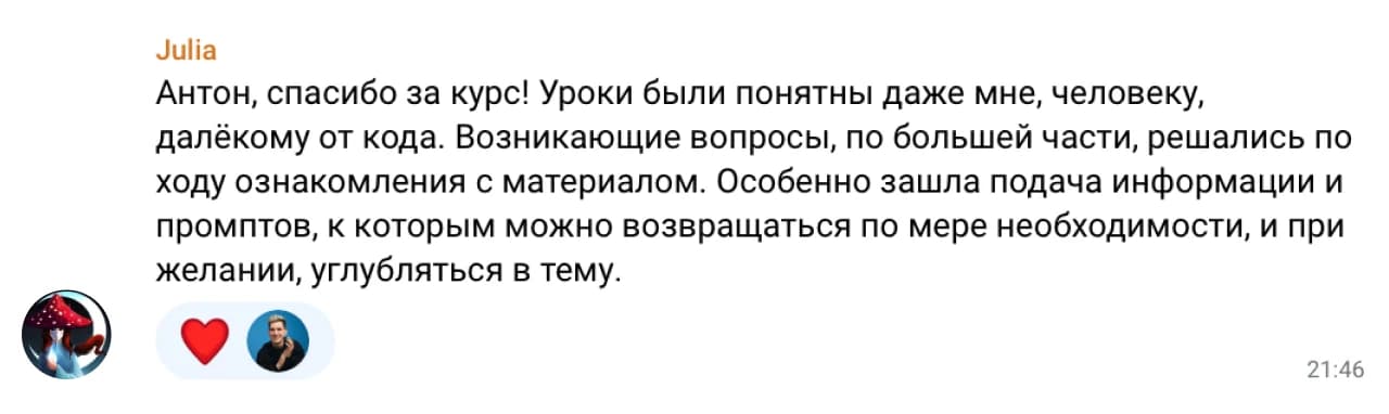 Julia: Антон, спасибо за курс! Уроки были понятны даже мне, человеку, далёкому от кода. Возникающие вопросы, по большей части, решались по ходу ознакомления с материалом. Особенно зашла подача информации и промптов, к которым можно возвращаться по мере необходимости, и при желании, углубляться в тему.