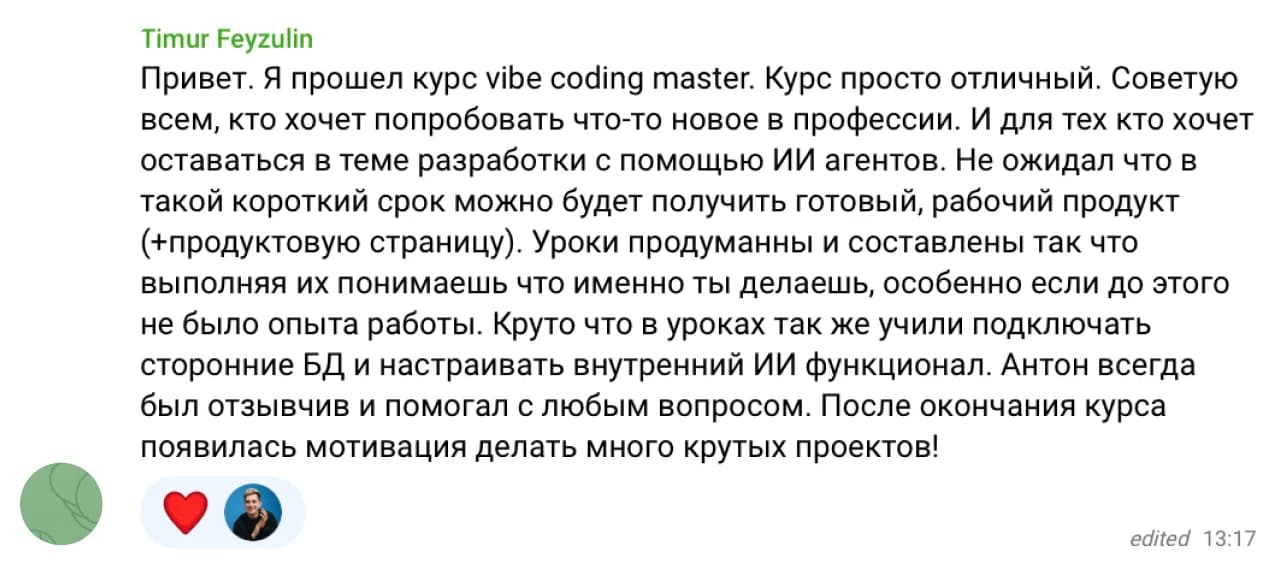Timur Feyzulin: Привет. Я прошел курс Vibe Coding Master. Курс просто отличный. Советую всем, кто хочет попробовать что-то новое в профессии. И для тех кто хочет оставаться в теме разработки с помощью ИИ агентов. Не ожидал что за такой короткий срок можно будет получить готовый, рабочий продукт (+продуктовую страницу). Уроки продуманны и составлены так что выполняя их понимаешь что именно ты делаешь, особенно если до этого не было опыта работы. Круто что в уроках так же учили подключать сторонние БД и настраивать внутренний ИИ функционал. Антон всегда отзывчив и помогал с любым вопросом. После окончания курса появилась мотивация делать много крутых проектов!